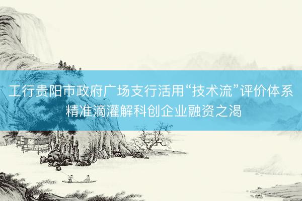 工行贵阳市政府广场支行活用“技术流”评价体系 精准滴灌解科创企业融资之渴