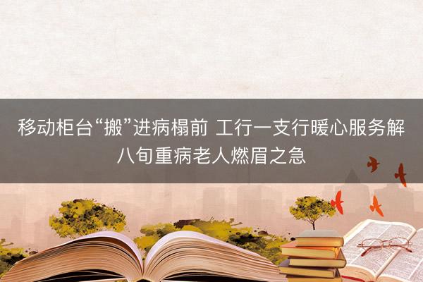 移动柜台“搬”进病榻前 工行一支行暖心服务解八旬重病老人燃眉之急