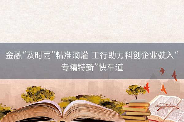金融“及时雨”精准滴灌 工行助力科创企业驶入“专精特新”快车道