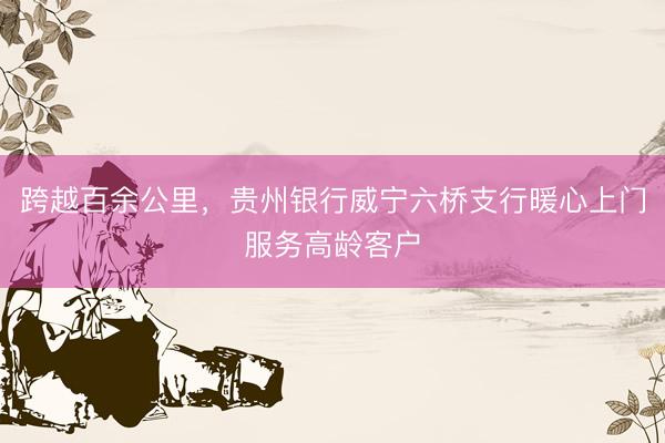 跨越百余公里，贵州银行威宁六桥支行暖心上门服务高龄客户
