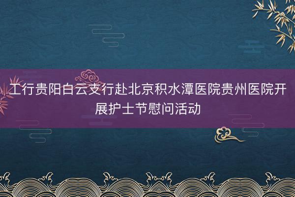 工行贵阳白云支行赴北京积水潭医院贵州医院开展护士节慰问活动