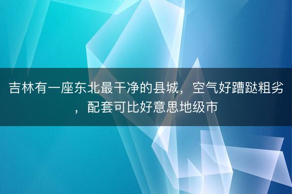 吉林有一座东北最干净的县城，空气好蹧跶粗劣，配套可比好意思地级市