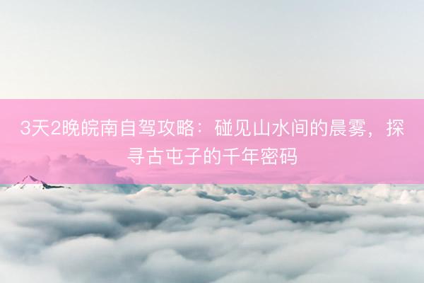 3天2晚皖南自驾攻略：碰见山水间的晨雾，探寻古屯子的千年密码