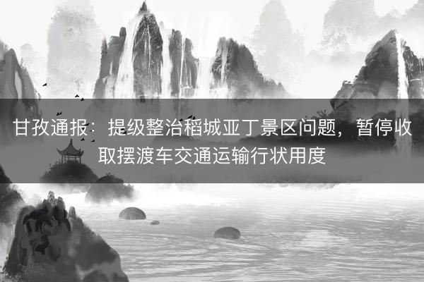 甘孜通报：提级整治稻城亚丁景区问题，暂停收取摆渡车交通运输行状用度