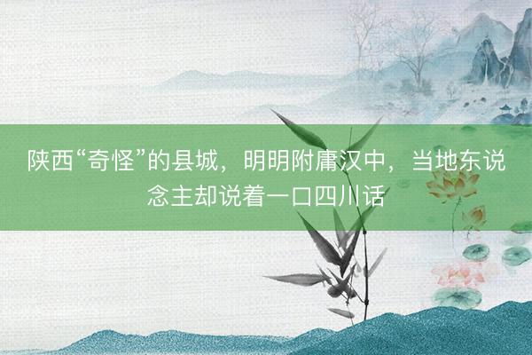 陕西“奇怪”的县城，明明附庸汉中，当地东说念主却说着一口四川话