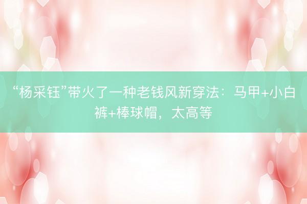 “杨采钰”带火了一种老钱风新穿法：马甲+小白裤+棒球帽，太高等