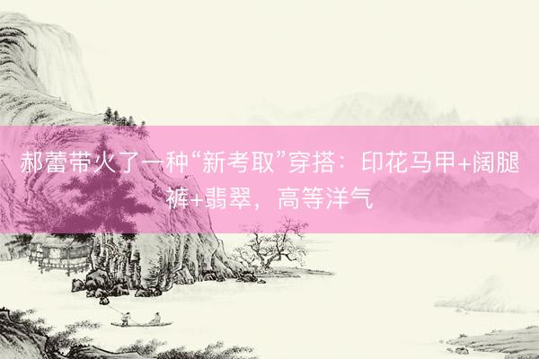郝蕾带火了一种“新考取”穿搭：印花马甲+阔腿裤+翡翠，高等洋气
