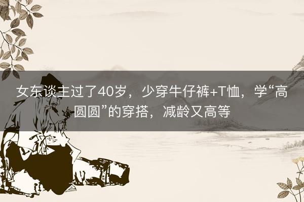 女东谈主过了40岁，少穿牛仔裤+T恤，学“高圆圆”的穿搭，减龄又高等