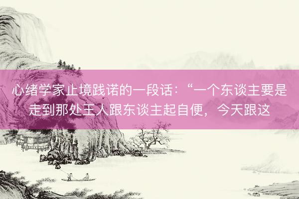 心绪学家止境践诺的一段话：“一个东谈主要是走到那处王人跟东谈主起自便，今天跟这