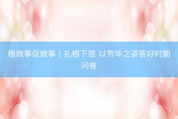 稳做事促做事｜扎根下层 以芳华之姿答好时期问卷
