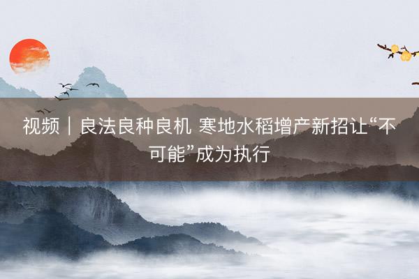 视频｜良法良种良机 寒地水稻增产新招让“不可能”成为执行