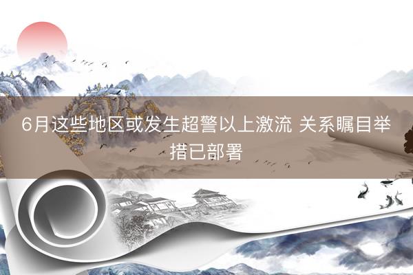 6月这些地区或发生超警以上激流 关系瞩目举措已部署