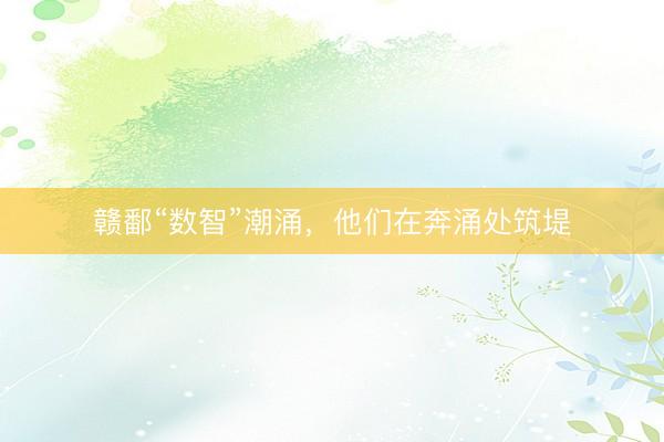 赣鄱“数智”潮涌，他们在奔涌处筑堤