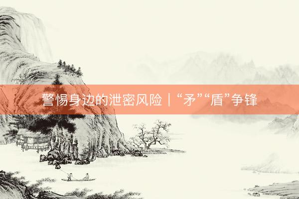 警惕身边的泄密风险｜“矛”“盾”争锋