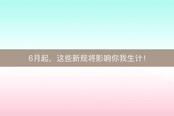 6月起，这些新规将影响你我生计！