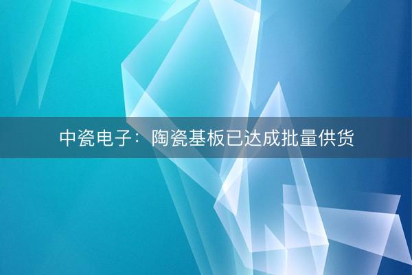 中瓷电子：陶瓷基板已达成批量供货