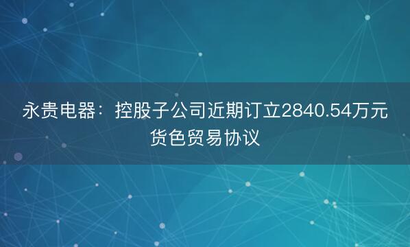 永贵电器：控股子公司近期订立2840.54万元货色贸易协议