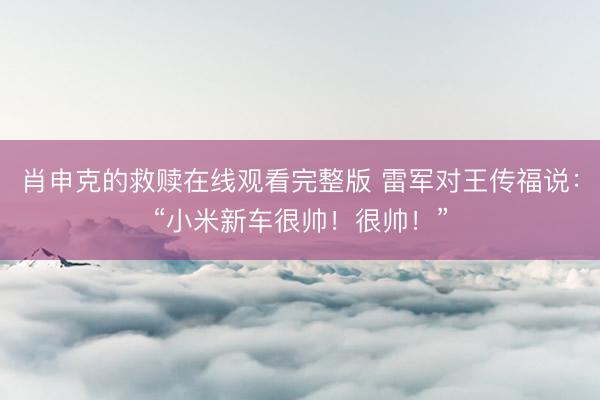 肖申克的救赎在线观看完整版 雷军对王传福说：“小米新车很帅！很帅！”