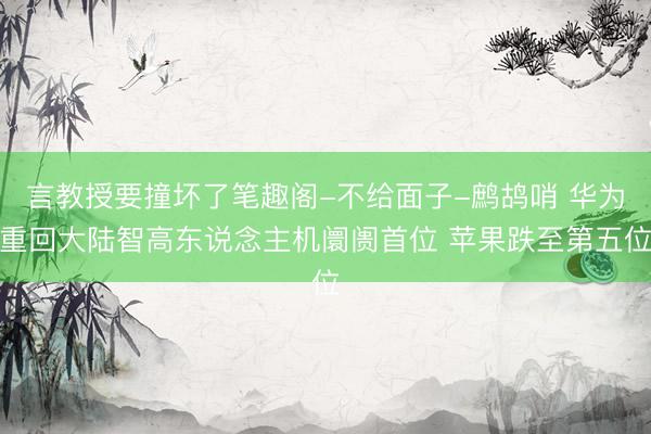 言教授要撞坏了笔趣阁-不给面子-鹧鸪哨 华为重回大陆智高东说念主机阛阓首位 苹果跌至第五位