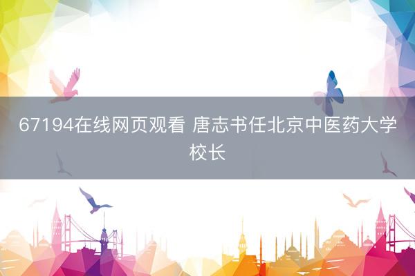 67194在线网页观看 唐志书任北京中医药大学校长