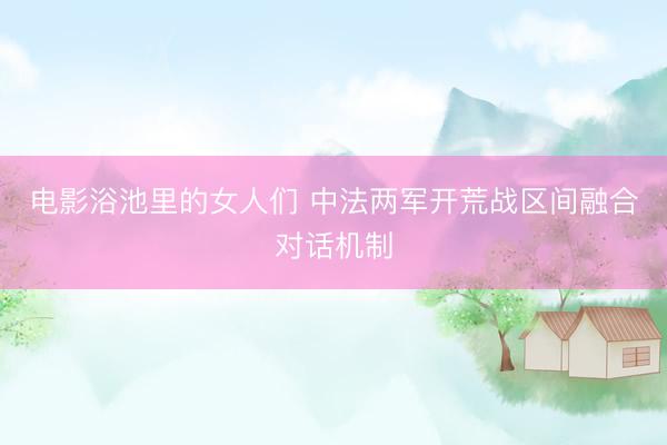 电影浴池里的女人们 中法两军开荒战区间融合对话机制