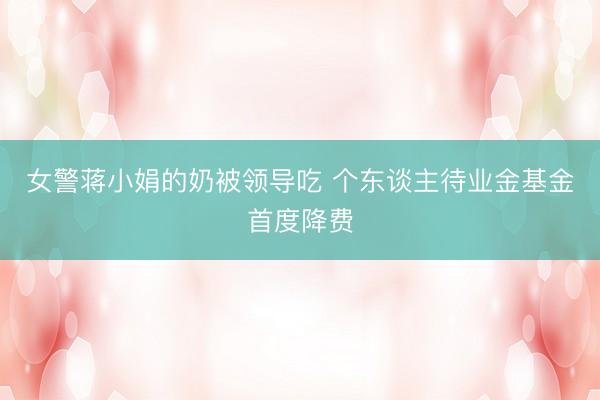 女警蒋小娟的奶被领导吃 个东谈主待业金基金首度降费