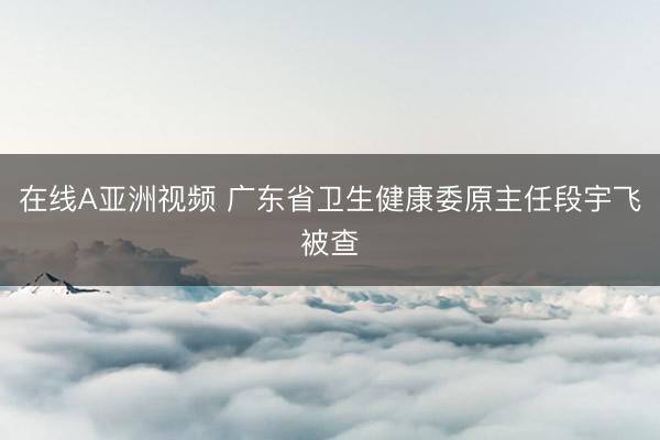在线A亚洲视频 广东省卫生健康委原主任段宇飞被查