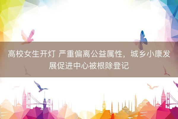 高校女生开灯 严重偏离公益属性，城乡小康发展促进中心被根除登记