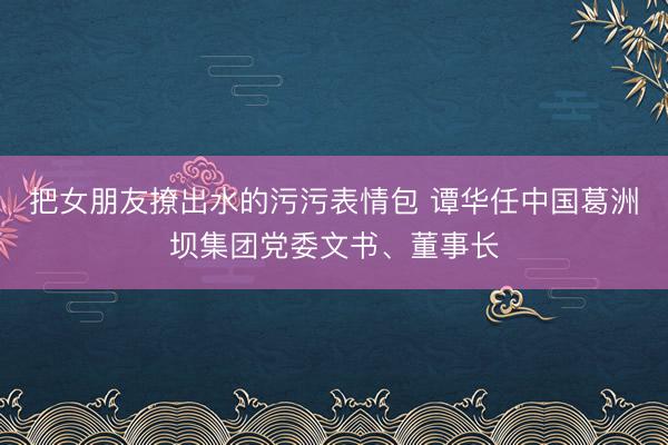 把女朋友撩出水的污污表情包 谭华任中国葛洲坝集团党委文书、董事长