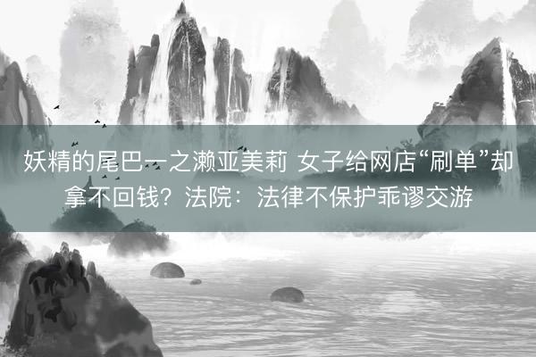 妖精的尾巴一之濑亚美莉 女子给网店“刷单”却拿不回钱？法院：法律不保护乖谬交游