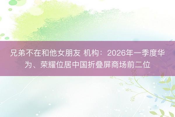 兄弟不在和他女朋友 机构：2026年一季度华为、荣耀位居中国折叠屏商场前二位