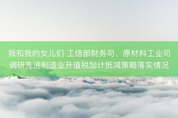 我和我的女儿们 工信部财务司、原材料工业司调研先进制造业升值税加计抵减策略落实情况