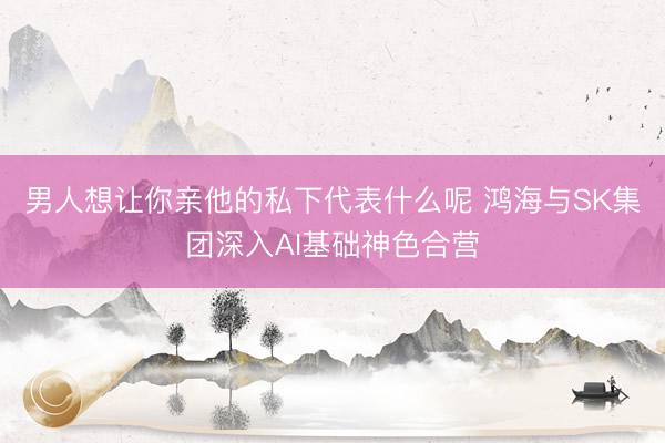 男人想让你亲他的私下代表什么呢 鸿海与SK集团深入AI基础神色合营