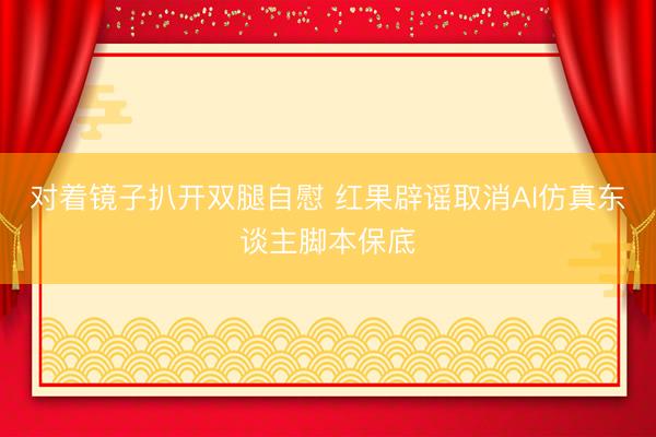对着镜子扒开双腿自慰 红果辟谣取消AI仿真东谈主脚本保底