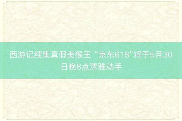 西游记续集真假美猴王 “京东618”将于5月30日晚8点清雅动手