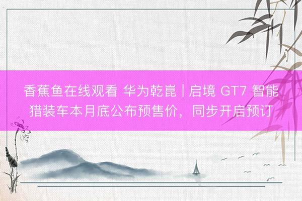 香蕉鱼在线观看 华为乾崑 | 启境 GT7 智能猎装车本月底公布预售价，同步开启预订