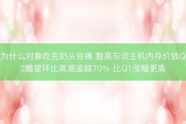 为什么对象吃完奶头会痛 智高东谈主机内存价钱Q2瞻望环比高潮逾越70% 比Q1涨幅更高