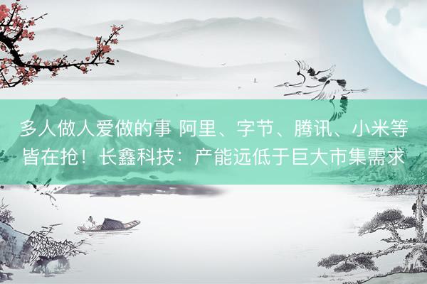 多人做人爱做的事 阿里、字节、腾讯、小米等皆在抢！长鑫科技：产能远低于巨大市集需求
