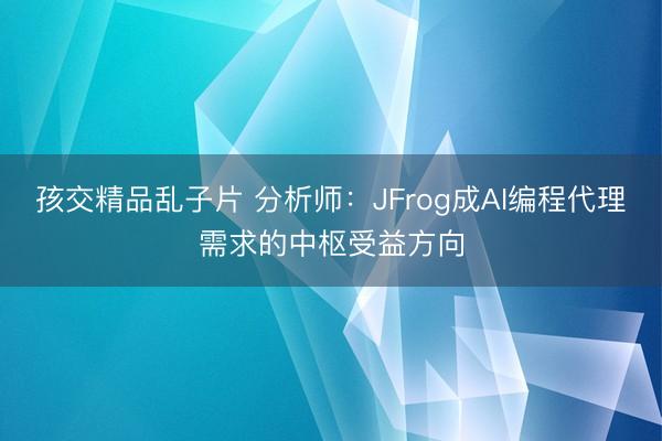 孩交精品乱子片 分析师：JFrog成AI编程代理需求的中枢受益方向