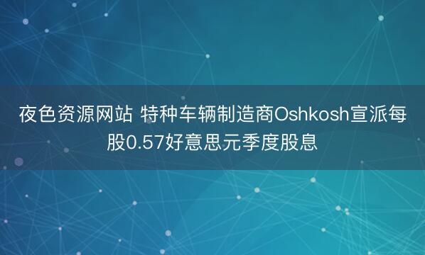 夜色资源网站 特种车辆制造商Oshkosh宣派每股0.57好意思元季度股息