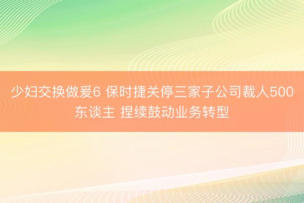 少妇交换做爰6 保时捷关停三家子公司裁人500东谈主 捏续鼓动业务转型