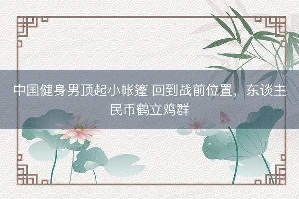 中国健身男顶起小帐篷 回到战前位置，东谈主民币鹤立鸡群
