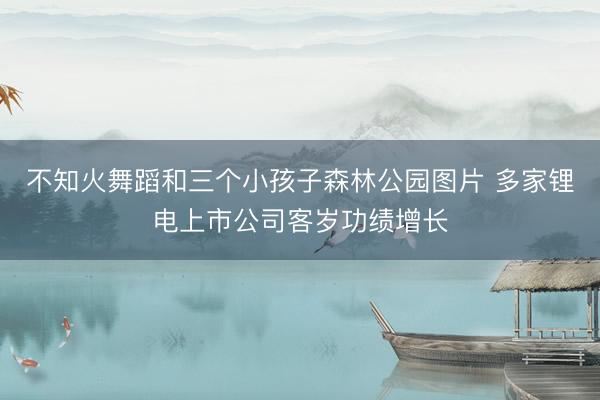 不知火舞蹈和三个小孩子森林公园图片 多家锂电上市公司客岁功绩增长