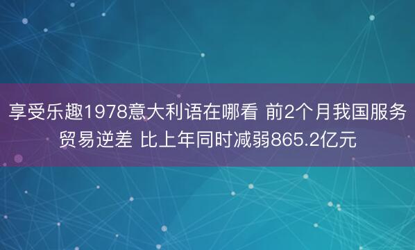 享受乐趣1978意大利语在哪看 前2个月我国服务贸易逆差 比上年同时减弱865.2亿元