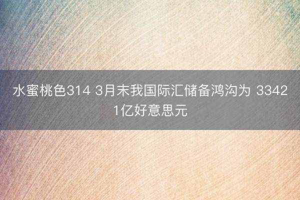 水蜜桃色314 3月末我国际汇储备鸿沟为 33421亿好意思元