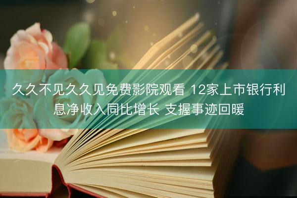 久久不见久久见免费影院观看 12家上市银行利息净收入同比增长 支握事迹回暖