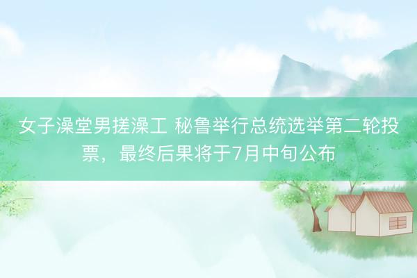 女子澡堂男搓澡工 秘鲁举行总统选举第二轮投票，最终后果将于7月中旬公布