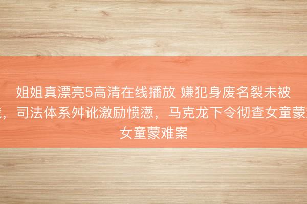姐姐真漂亮5高清在线播放 嫌犯身废名裂未被制裁，司法体系舛讹激励愤懑，马克龙下令彻查女童蒙难案