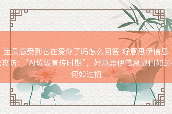 宝贝感受到它在爱你了吗怎么回答 好意思伊信息战攻防：“AI垃圾宣传时期”，好意思伊信息战何如过招