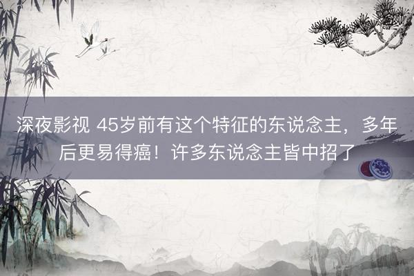 深夜影视 45岁前有这个特征的东说念主,多年后更易得癌!许多东说念主皆中招了